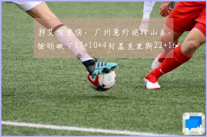 郭艾伦重伤，广州意外逆转山东，徐昕砍下17+10+4封盖克里斯22+16