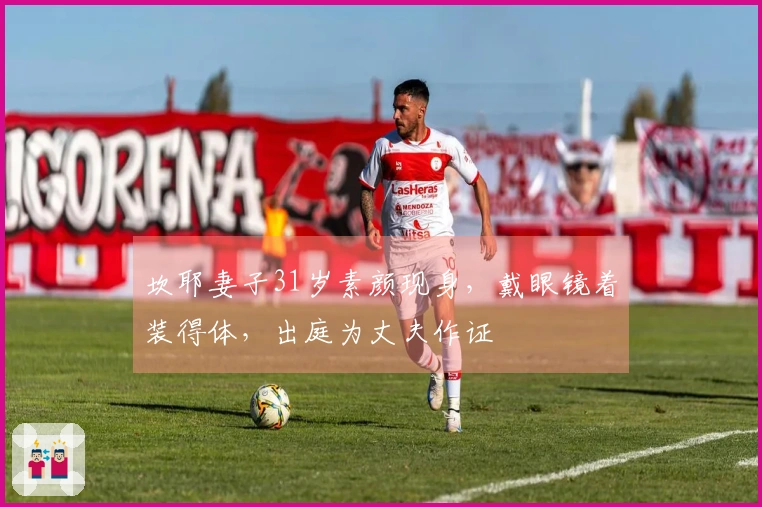 坎耶妻子31岁素颜现身，戴眼镜着装得体，出庭为丈夫作证