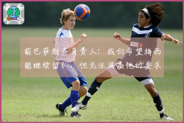 前巴萨财务负责人：我们希望梅西能继续留队，但无法满足他的要求