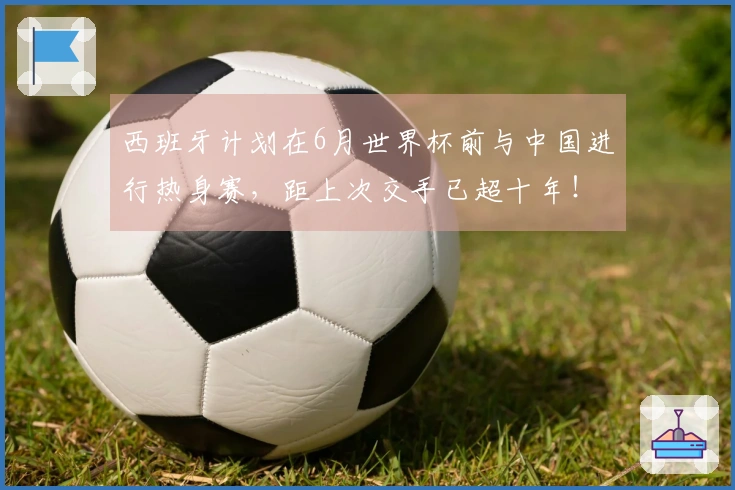 西班牙计划在6月世界杯前与中国进行热身赛，距上次交手已超十年！