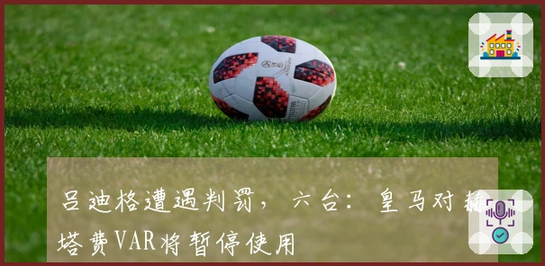 吕迪格遭遇判罚，六台：皇马对赫塔费VAR将暂停使用
