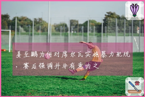 姜至鹏为何对席尔瓦实施暴力犯规，赛后强调并非有意为之