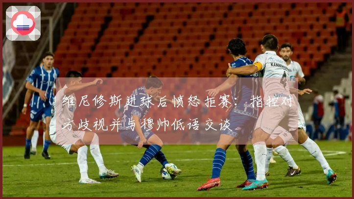 维尼修斯进球后愤怒拒赛：指控对方歧视并与穆帅低语交谈