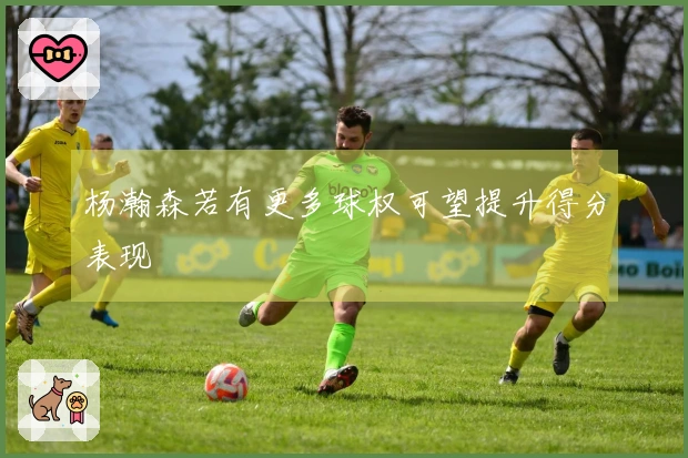 杨瀚森若有更多球权可望提升得分表现