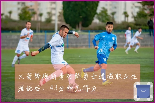 火箭锋线新秀对阵勇士遭遇职业生涯低谷，43分钟无得分