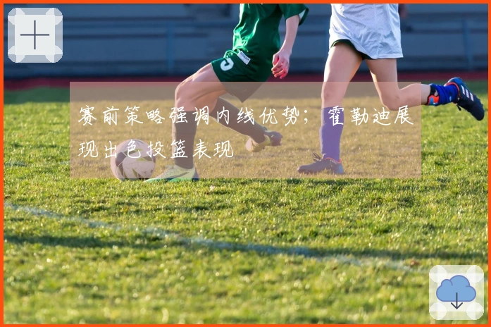 赛前策略强调内线优势；霍勒迪展现出色投篮表现
