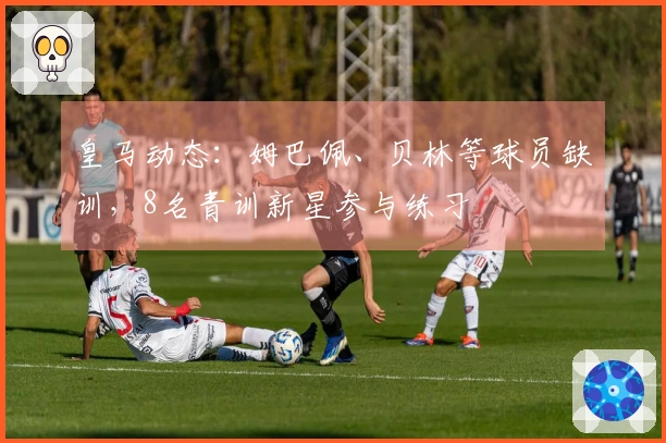 皇马动态：姆巴佩、贝林等球员缺训，8名青训新星参与练习