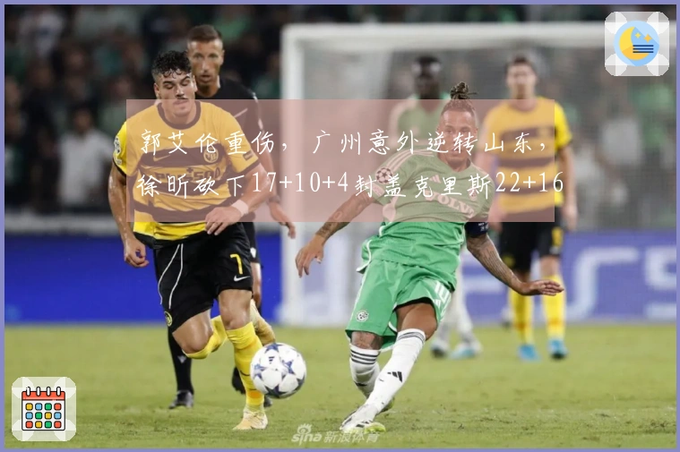 郭艾伦重伤，广州意外逆转山东，徐昕砍下17+10+4封盖克里斯22+16