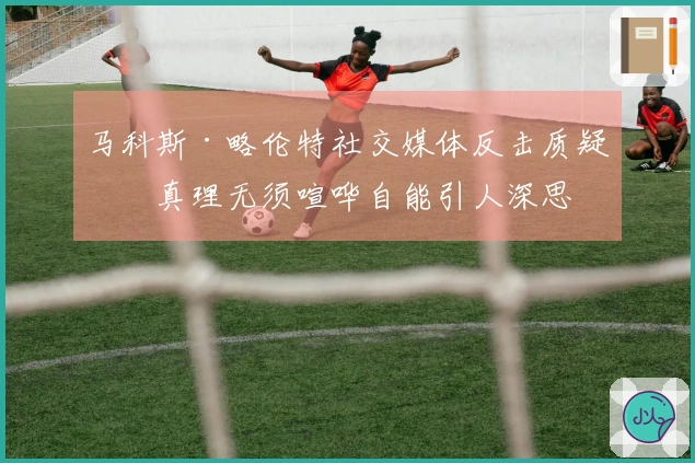 马科斯·略伦特社交媒体反击质疑：真理无须喧哗自能引人深思
