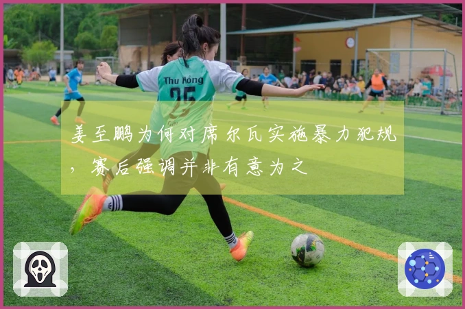 姜至鹏为何对席尔瓦实施暴力犯规，赛后强调并非有意为之