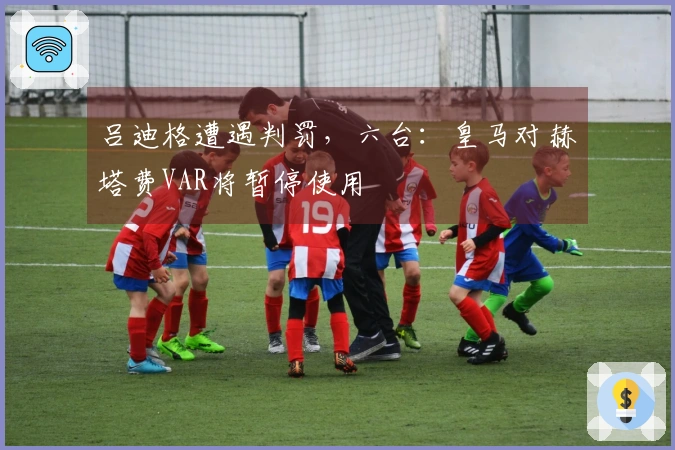 吕迪格遭遇判罚，六台：皇马对赫塔费VAR将暂停使用