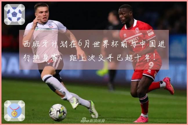 西班牙计划在6月世界杯前与中国进行热身赛，距上次交手已超十年！