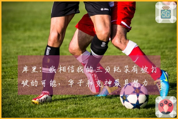 库里：我相信我的三分纪录有被打破的可能，华子和克神最具潜力